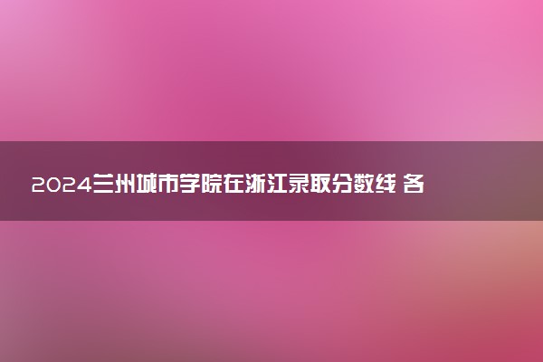 2024兰州城市学院在浙江录取分数线 各专业分数及位次