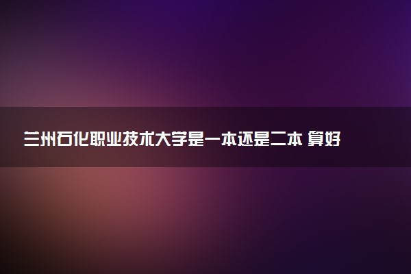 兰州石化职业技术大学是一本还是二本 算好大学吗