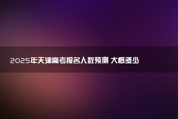 2025年天津高考报名人数预测 大概多少人参加高考