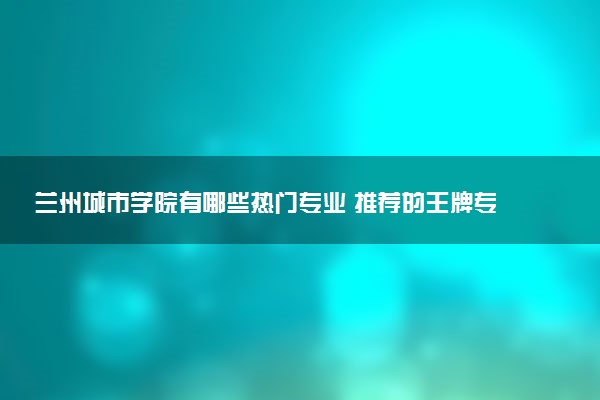 兰州城市学院有哪些热门专业 推荐的王牌专业