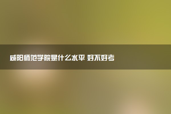 咸阳师范学院是什么水平 好不好考