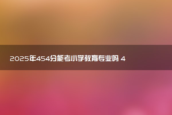 2025年454分能考小学教育专业吗 454分小学教育专业大学推荐