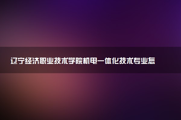 辽宁经济职业技术学院机电一体化技术专业怎么样 录取分数线多少