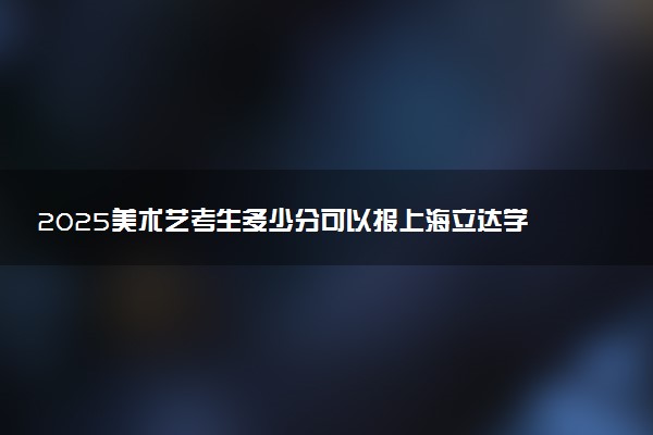 2025美术艺考生多少分可以报上海立达学院