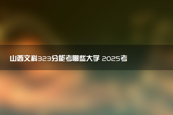 山西文科323分能考哪些大学 2025考生稳上的大学名单