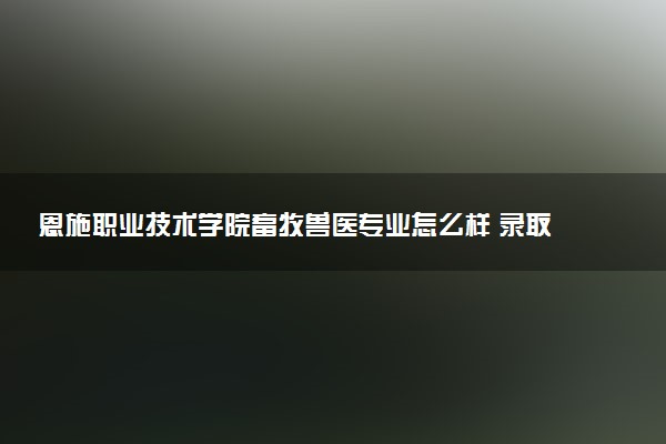 恩施职业技术学院畜牧兽医专业怎么样 录取分数线多少