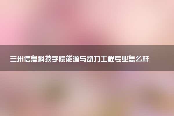 兰州信息科技学院能源与动力工程专业怎么样 录取分数线多少