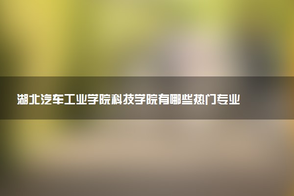 湖北汽车工业学院科技学院有哪些热门专业 推荐的王牌专业