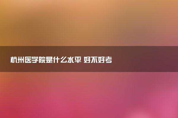 杭州医学院是什么水平 好不好考