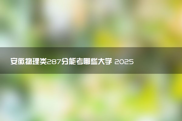 安徽物理类287分能考哪些大学 2025考生稳上的大学名单