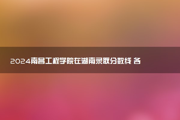 2024南昌工程学院在湖南录取分数线 各专业分数及位次