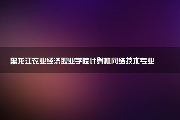 黑龙江农业经济职业学院计算机网络技术专业怎么样 录取分数线多少