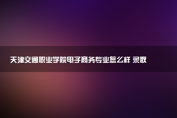 天津交通职业学院电子商务专业怎么样 录取分数线多少