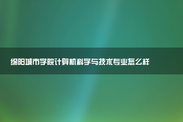 绵阳城市学院计算机科学与技术专业怎么样 录取分数线多少