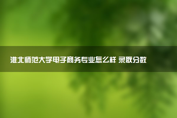 淮北师范大学电子商务专业怎么样 录取分数线多少