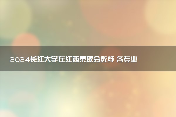 2024长江大学在江西录取分数线 各专业分数及位次