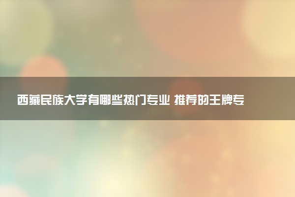 西藏民族大学有哪些热门专业 推荐的王牌专业